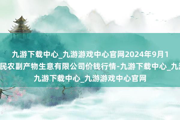 九游下载中心_九游游戏中心官网2024年9月18日马鞍山市安民农副产物生意有限公司价钱行情-九游下载中心_九游游戏中心官网