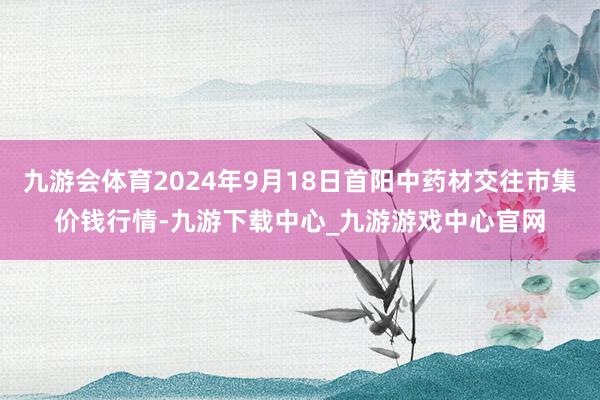 九游会体育2024年9月18日首阳中药材交往市集价钱行情-九游下载中心_九游游戏中心官网