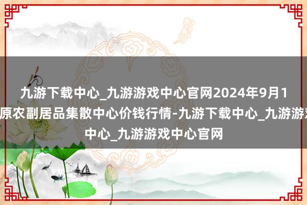 九游下载中心_九游游戏中心官网2024年9月18日青藏高原农副居品集散中心价钱行情-九游下载中心_九游游戏中心官网