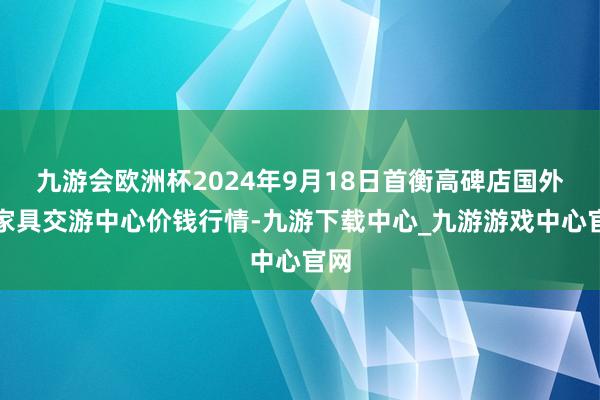 九游会欧洲杯2024年9月18日首衡高碑店国外农家具交游中心价钱行情-九游下载中心_九游游戏中心官网