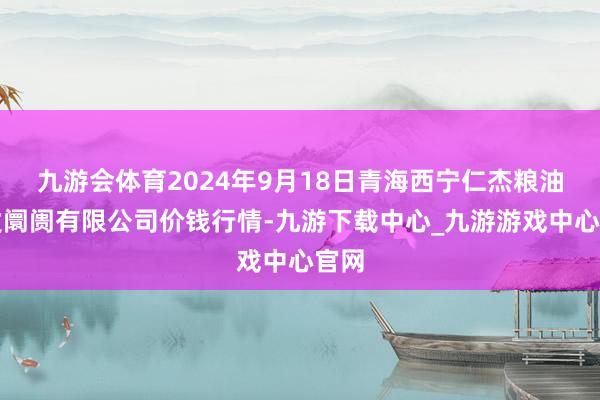 九游会体育2024年9月18日青海西宁仁杰粮油批发阛阓有限公司价钱行情-九游下载中心_九游游戏中心官网