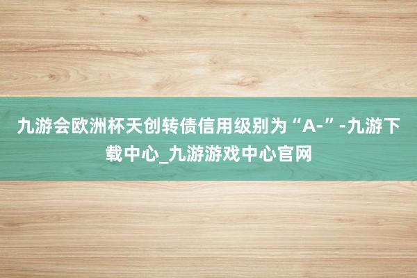 九游会欧洲杯天创转债信用级别为“A-”-九游下载中心_九游游戏中心官网