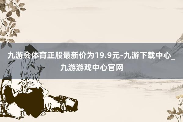 九游会体育正股最新价为19.9元-九游下载中心_九游游戏中心官网