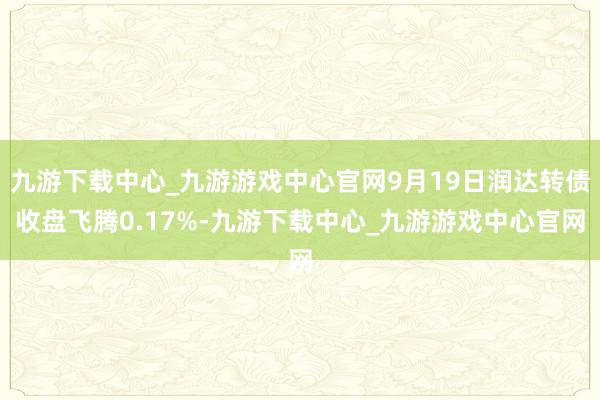 九游下载中心_九游游戏中心官网9月19日润达转债收盘飞腾0.17%-九游下载中心_九游游戏中心官网