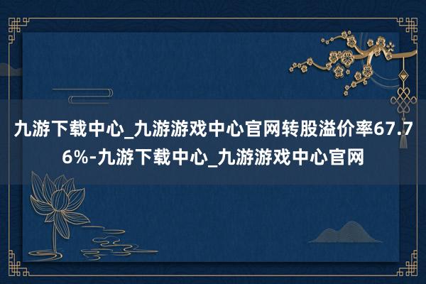 九游下载中心_九游游戏中心官网转股溢价率67.76%-九游下载中心_九游游戏中心官网