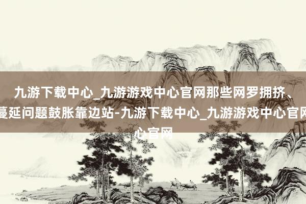 九游下载中心_九游游戏中心官网那些网罗拥挤、蔓延问题鼓胀靠边站-九游下载中心_九游游戏中心官网