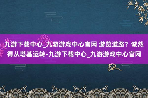 九游下载中心_九游游戏中心官网 游览道路？诚然得从塔基运转-九游下载中心_九游游戏中心官网