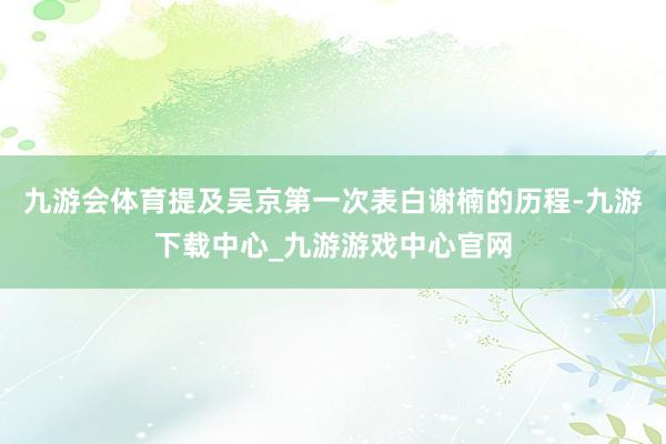 九游会体育提及吴京第一次表白谢楠的历程-九游下载中心_九游游戏中心官网