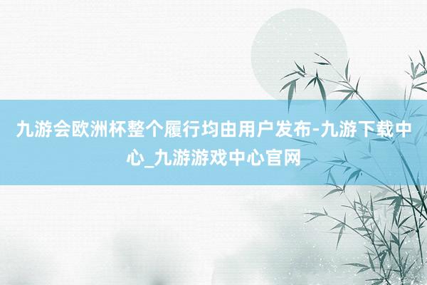 九游会欧洲杯整个履行均由用户发布-九游下载中心_九游游戏中心官网