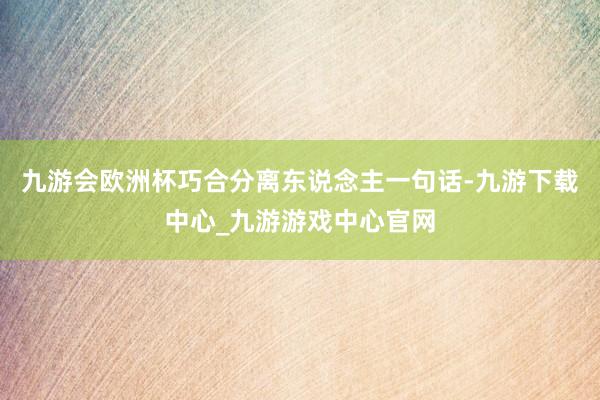 九游会欧洲杯巧合分离东说念主一句话-九游下载中心_九游游戏中心官网