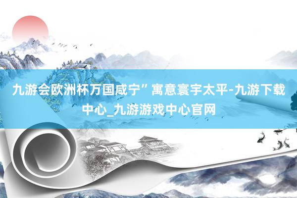 九游会欧洲杯万国咸宁”寓意寰宇太平-九游下载中心_九游游戏中心官网