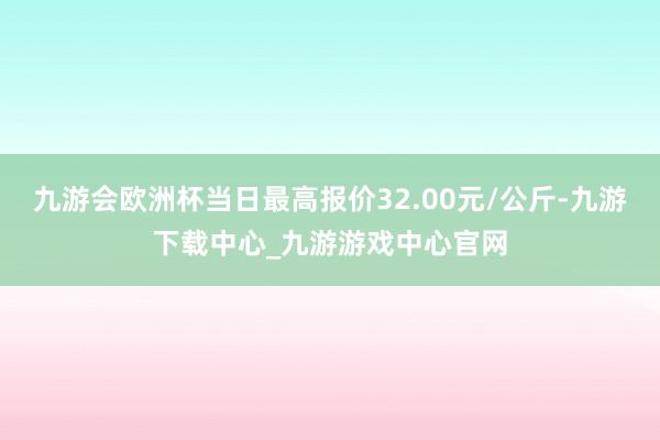 九游会欧洲杯当日最高报价32.00元/公斤-九游下载中心_九游游戏中心官网