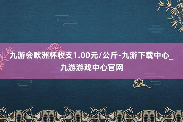 九游会欧洲杯收支1.00元/公斤-九游下载中心_九游游戏中心官网