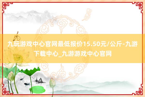 九玩游戏中心官网最低报价15.50元/公斤-九游下载中心_九游游戏中心官网