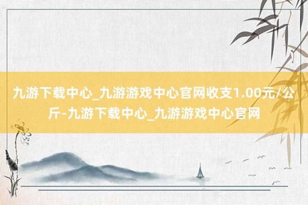 九游下载中心_九游游戏中心官网收支1.00元/公斤-九游下载中心_九游游戏中心官网