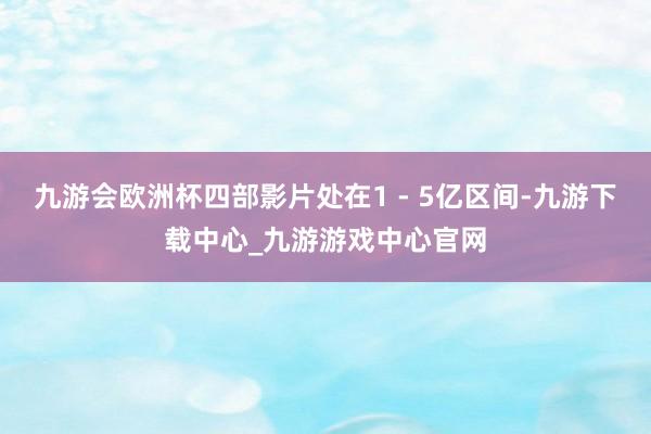 九游会欧洲杯四部影片处在1 - 5亿区间-九游下载中心_九游游戏中心官网