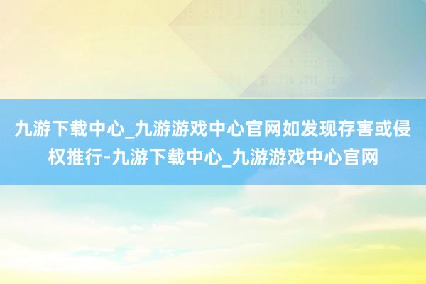 九游下载中心_九游游戏中心官网如发现存害或侵权推行-九游下载中心_九游游戏中心官网