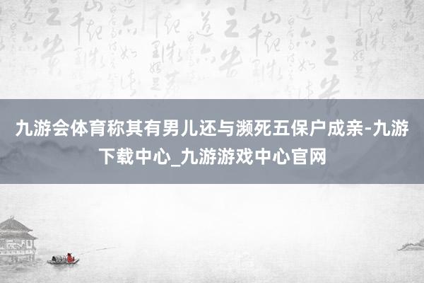 九游会体育称其有男儿还与濒死五保户成亲-九游下载中心_九游游戏中心官网