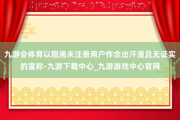 九游会体育以阻遏未注册用户作念出汗漫且无证实的宣称-九游下载中心_九游游戏中心官网