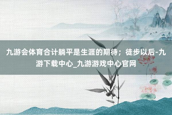 九游会体育合计躺平是生涯的期待；徒步以后-九游下载中心_九游游戏中心官网