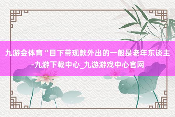 九游会体育“目下带现款外出的一般是老年东谈主-九游下载中心_九游游戏中心官网