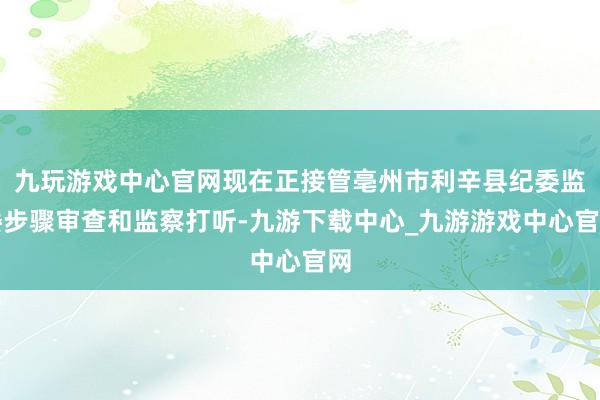 九玩游戏中心官网现在正接管亳州市利辛县纪委监委步骤审查和监察打听-九游下载中心_九游游戏中心官网