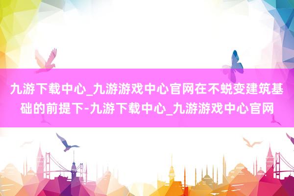 九游下载中心_九游游戏中心官网在不蜕变建筑基础的前提下-九游下载中心_九游游戏中心官网