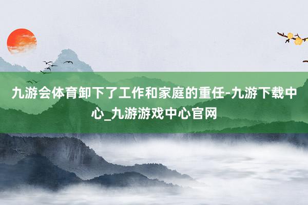 九游会体育卸下了工作和家庭的重任-九游下载中心_九游游戏中心官网