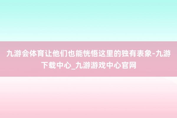 九游会体育让他们也能恍悟这里的独有表象-九游下载中心_九游游戏中心官网