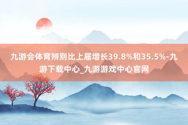 九游会体育辨别比上届增长39.8%和35.5%-九游下载中心_九游游戏中心官网