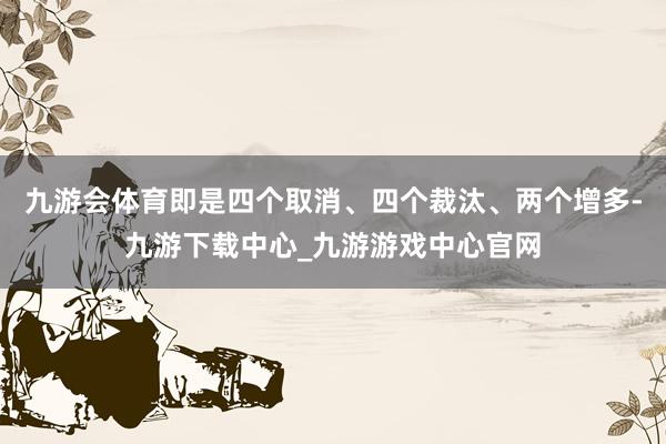 九游会体育即是四个取消、四个裁汰、两个增多-九游下载中心_九游游戏中心官网