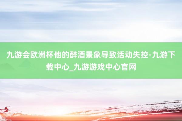 九游会欧洲杯他的醉酒景象导致活动失控-九游下载中心_九游游戏中心官网