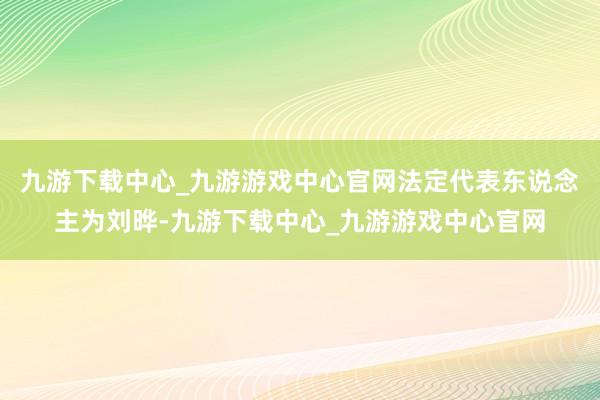 九游下载中心_九游游戏中心官网法定代表东说念主为刘晔-九游下载中心_九游游戏中心官网