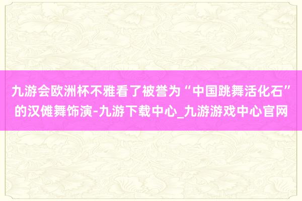 九游会欧洲杯不雅看了被誉为“中国跳舞活化石”的汉傩舞饰演-九游下载中心_九游游戏中心官网