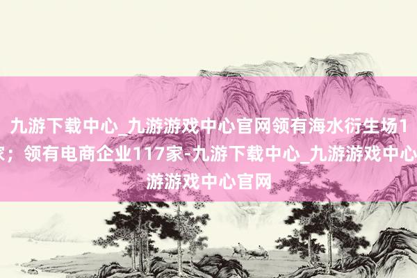 九游下载中心_九游游戏中心官网领有海水衍生场128家；领有电商企业117家-九游下载中心_九游游戏中心官网