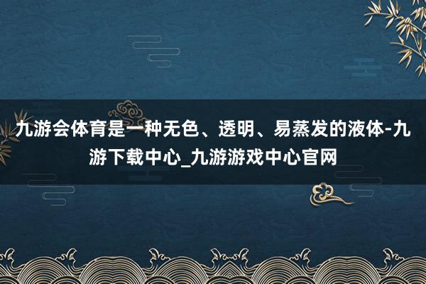 九游会体育是一种无色、透明、易蒸发的液体-九游下载中心_九游游戏中心官网