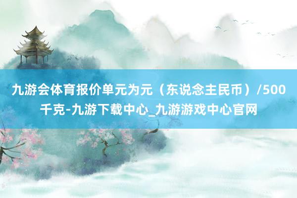 九游会体育报价单元为元（东说念主民币）/500千克-九游下载中心_九游游戏中心官网