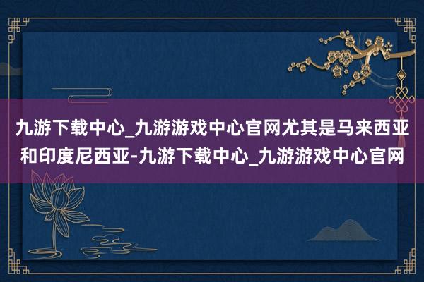 九游下载中心_九游游戏中心官网尤其是马来西亚和印度尼西亚-九游下载中心_九游游戏中心官网