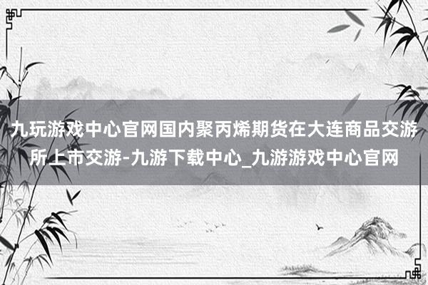 九玩游戏中心官网国内聚丙烯期货在大连商品交游所上市交游-九游下载中心_九游游戏中心官网