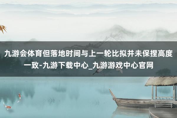 九游会体育但落地时间与上一轮比拟并未保捏高度一致-九游下载中心_九游游戏中心官网