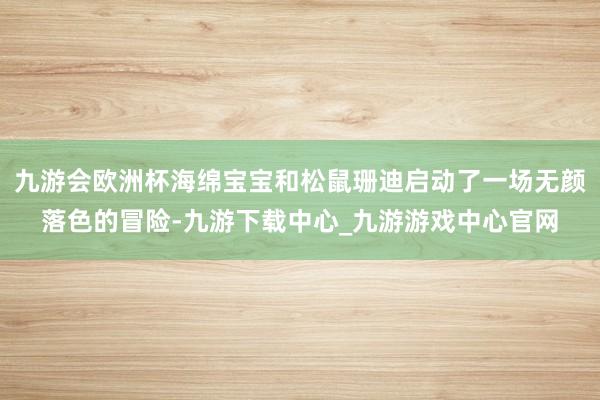 九游会欧洲杯海绵宝宝和松鼠珊迪启动了一场无颜落色的冒险-九游下载中心_九游游戏中心官网