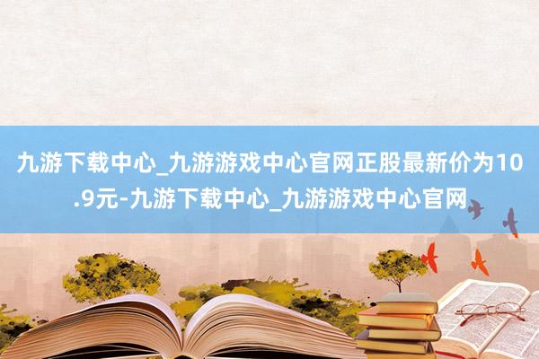 九游下载中心_九游游戏中心官网正股最新价为10.9元-九游下载中心_九游游戏中心官网