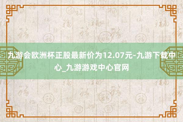 九游会欧洲杯正股最新价为12.07元-九游下载中心_九游游戏中心官网