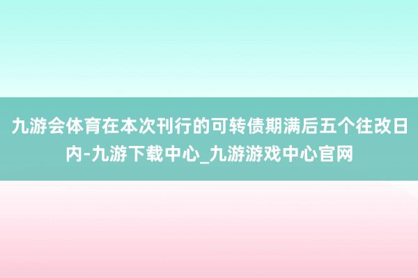 九游会体育在本次刊行的可转债期满后五个往改日内-九游下载中心_九游游戏中心官网