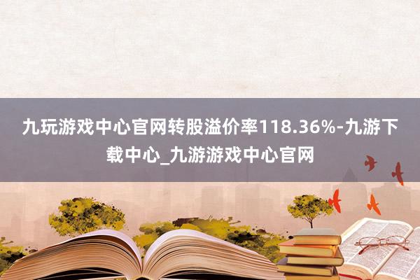 九玩游戏中心官网转股溢价率118.36%-九游下载中心_九游游戏中心官网