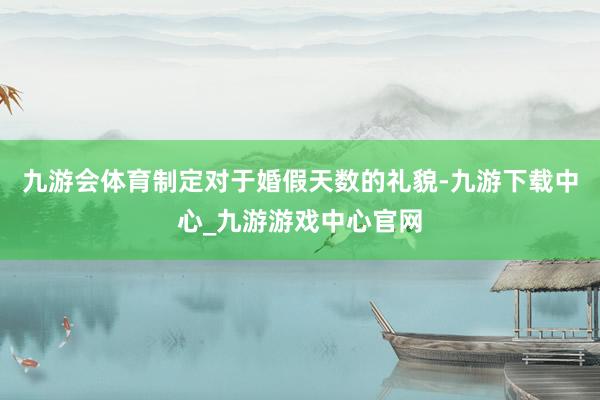 九游会体育制定对于婚假天数的礼貌-九游下载中心_九游游戏中心官网