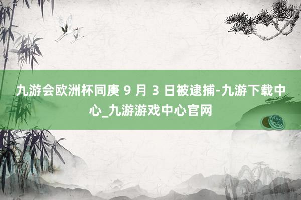 九游会欧洲杯同庚 9 月 3 日被逮捕-九游下载中心_九游游戏中心官网