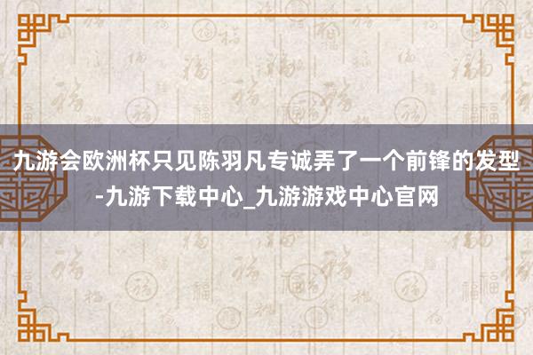 九游会欧洲杯只见陈羽凡专诚弄了一个前锋的发型-九游下载中心_九游游戏中心官网