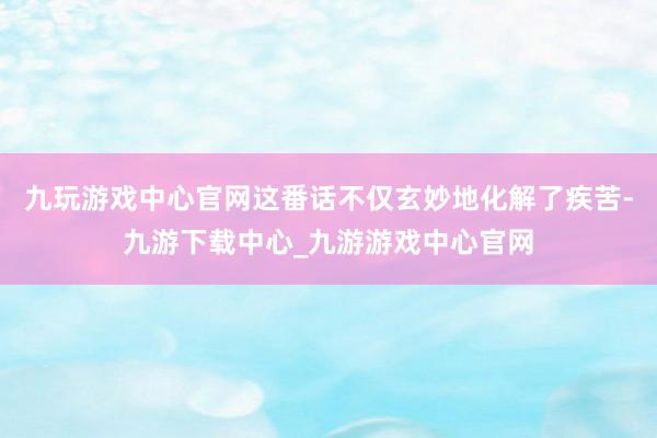 九玩游戏中心官网这番话不仅玄妙地化解了疾苦-九游下载中心_九游游戏中心官网