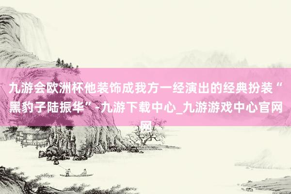 九游会欧洲杯他装饰成我方一经演出的经典扮装“黑豹子陆振华”-九游下载中心_九游游戏中心官网